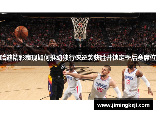 哈迪精彩表现如何推动独行侠逆袭获胜并锁定季后赛席位