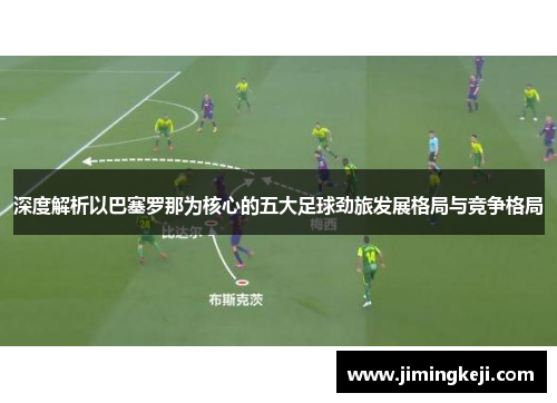 深度解析以巴塞罗那为核心的五大足球劲旅发展格局与竞争格局 深度解析以巴塞罗那为核心的五大足球劲旅发展格局与竞争格局